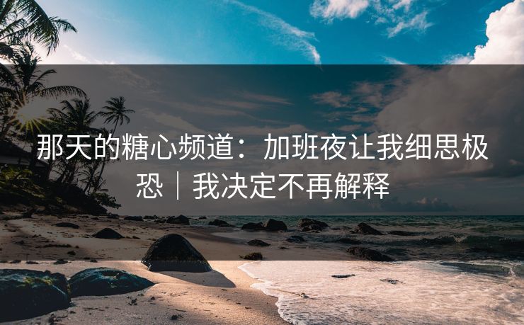 那天的糖心频道：加班夜让我细思极恐｜我决定不再解释