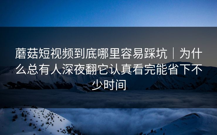 蘑菇短视频到底哪里容易踩坑｜为什么总有人深夜翻它认真看完能省下不少时间