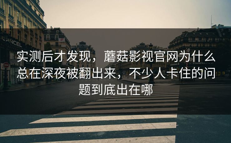 实测后才发现，蘑菇影视官网为什么总在深夜被翻出来，不少人卡住的问题到底出在哪