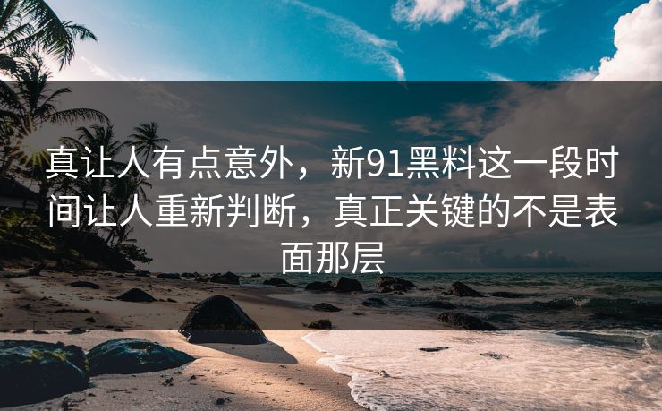 真让人有点意外，新91黑料这一段时间让人重新判断，真正关键的不是表面那层