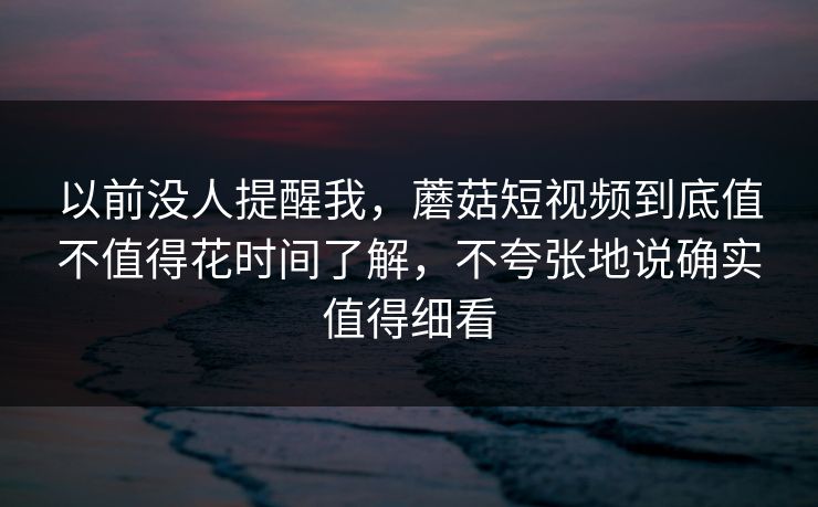 以前没人提醒我，蘑菇短视频到底值不值得花时间了解，不夸张地说确实值得细看