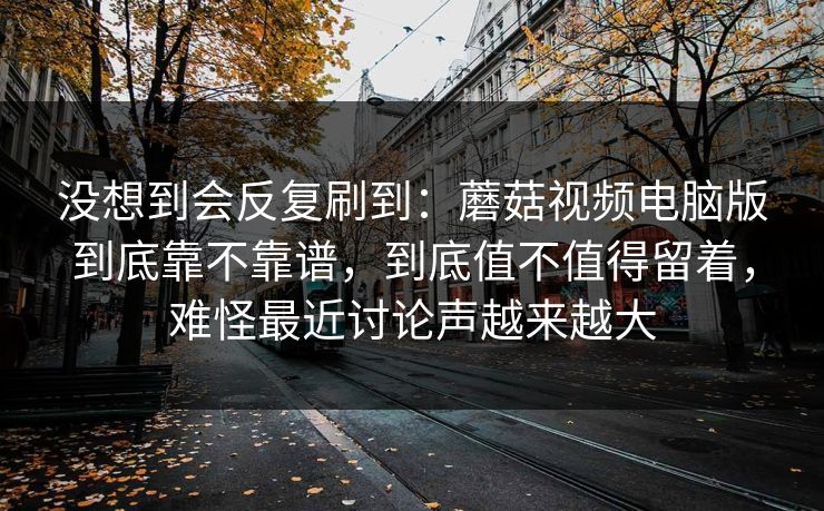 没想到会反复刷到：蘑菇视频电脑版到底靠不靠谱，到底值不值得留着，难怪最近讨论声越来越大