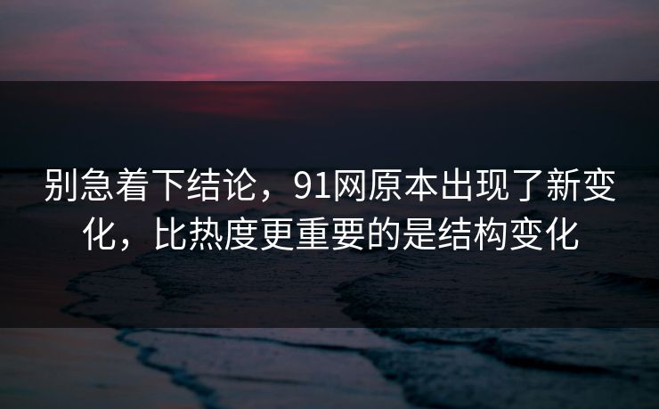 别急着下结论，91网原本出现了新变化，比热度更重要的是结构变化