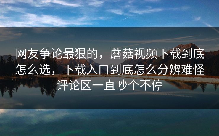 网友争论最狠的，蘑菇视频下载到底怎么选，下载入口到底怎么分辨难怪评论区一直吵个不停