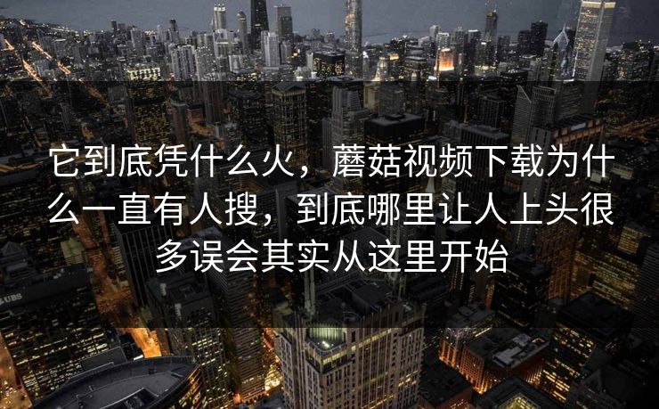 它到底凭什么火，蘑菇视频下载为什么一直有人搜，到底哪里让人上头很多误会其实从这里开始