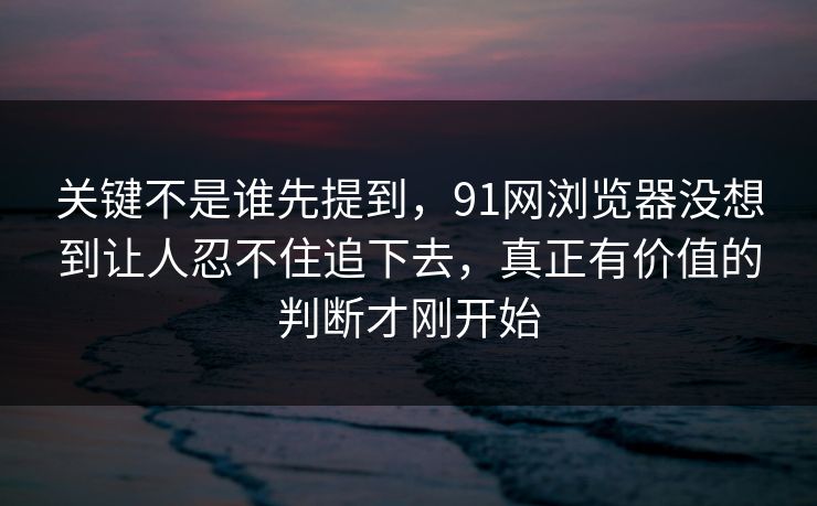 关键不是谁先提到，91网浏览器没想到让人忍不住追下去，真正有价值的判断才刚开始