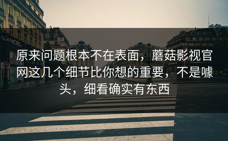 原来问题根本不在表面，蘑菇影视官网这几个细节比你想的重要，不是噱头，细看确实有东西