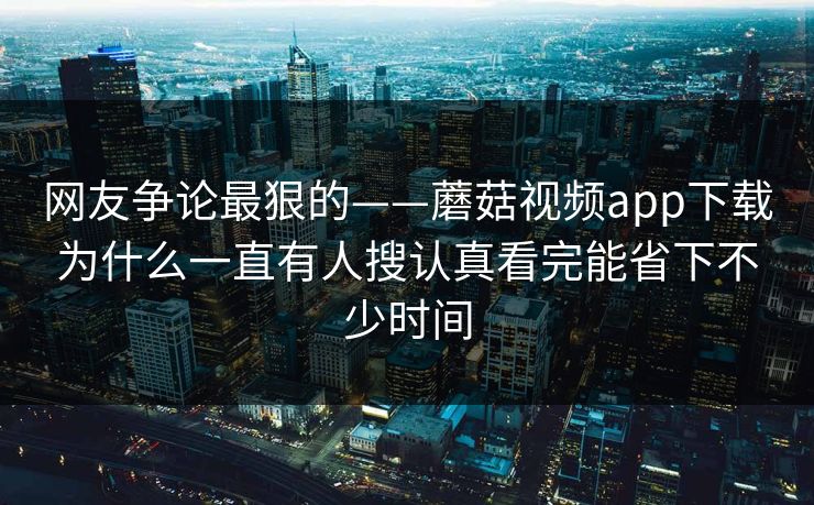 网友争论最狠的——蘑菇视频app下载为什么一直有人搜认真看完能省下不少时间