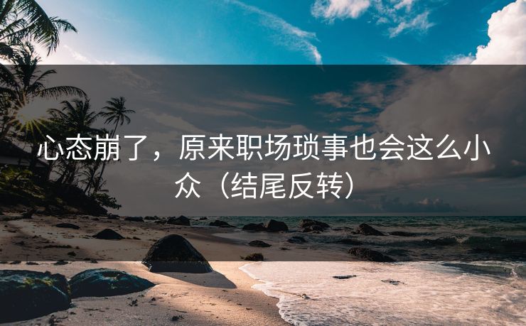 心态崩了，原来职场琐事也会这么小众（结尾反转）
