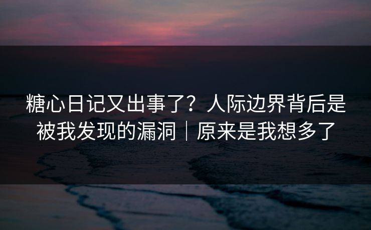糖心日记又出事了？人际边界背后是被我发现的漏洞｜原来是我想多了