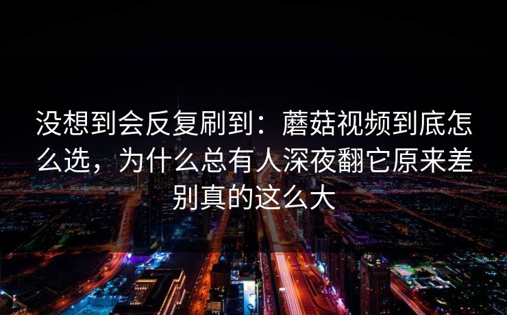 没想到会反复刷到：蘑菇视频到底怎么选，为什么总有人深夜翻它原来差别真的这么大