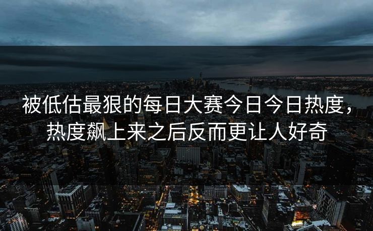 被低估最狠的每日大赛今日今日热度，热度飙上来之后反而更让人好奇