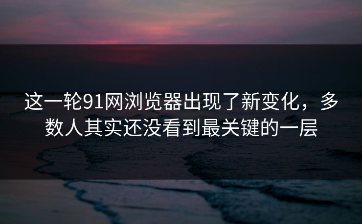 这一轮91网浏览器出现了新变化，多数人其实还没看到最关键的一层