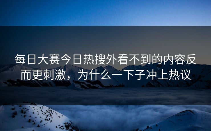 每日大赛今日热搜外看不到的内容反而更刺激，为什么一下子冲上热议