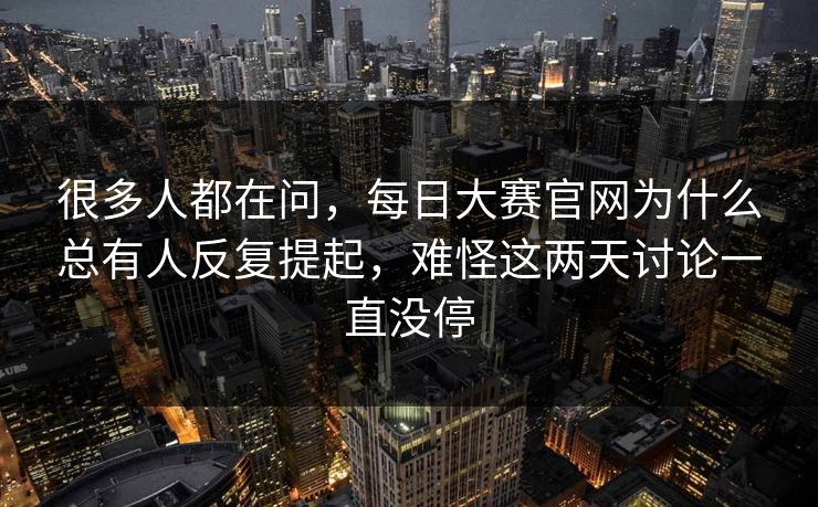 很多人都在问，每日大赛官网为什么总有人反复提起，难怪这两天讨论一直没停