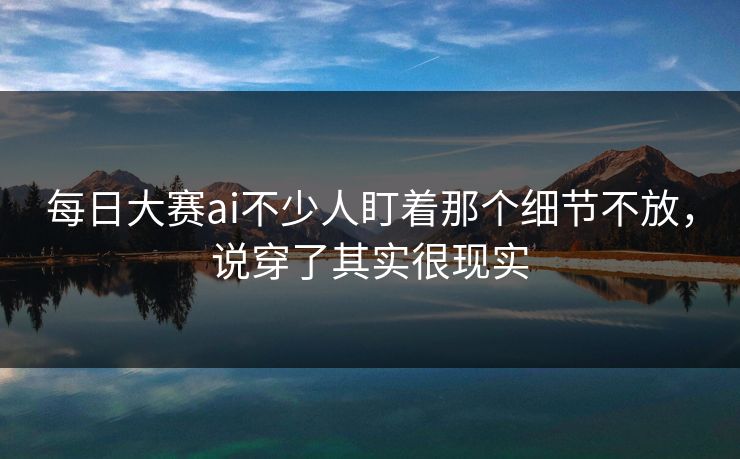 每日大赛ai不少人盯着那个细节不放，说穿了其实很现实