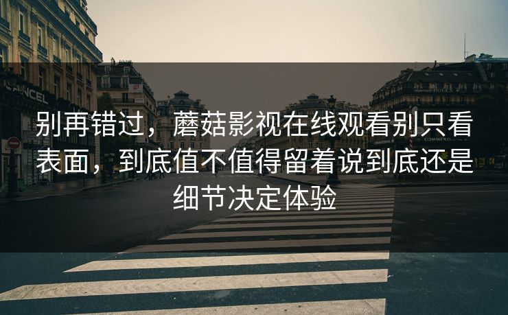 别再错过，蘑菇影视在线观看别只看表面，到底值不值得留着说到底还是细节决定体验