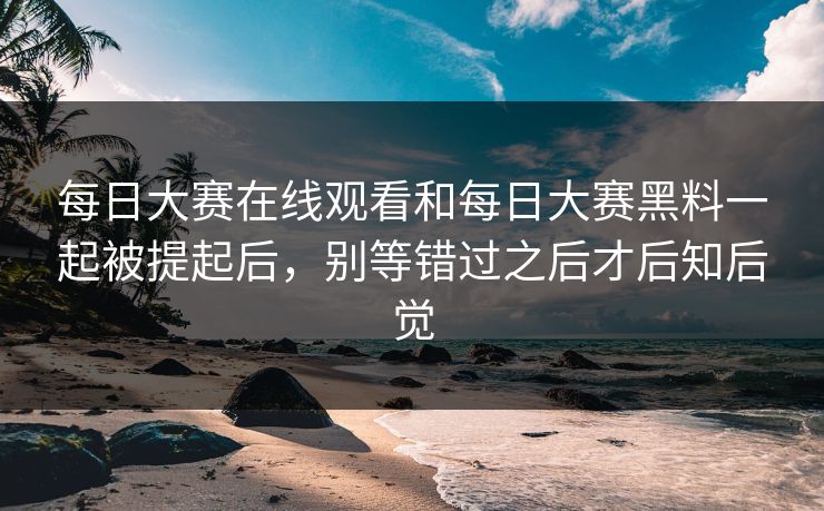 每日大赛在线观看和每日大赛黑料一起被提起后，别等错过之后才后知后觉