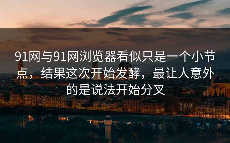 91网与91网浏览器看似只是一个小节点，结果这次开始发酵，最让人意外的是说法开始分叉