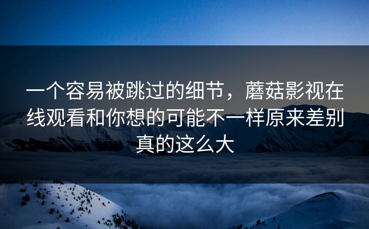 一个容易被跳过的细节，蘑菇影视在线观看和你想的可能不一样原来差别真的这么大