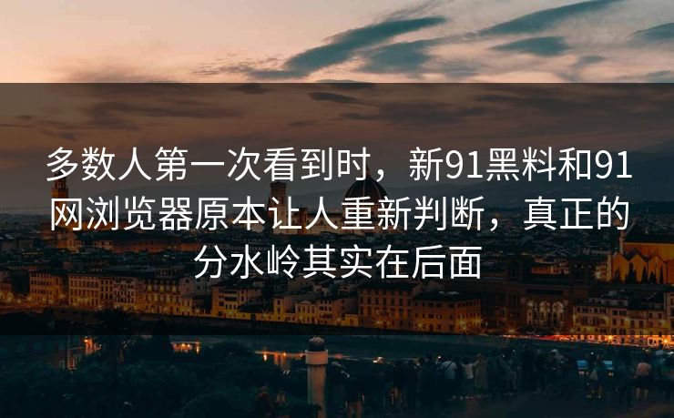 多数人第一次看到时，新91黑料和91网浏览器原本让人重新判断，真正的分水岭其实在后面