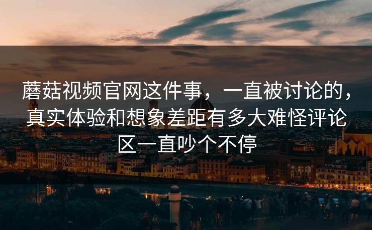 蘑菇视频官网这件事，一直被讨论的，真实体验和想象差距有多大难怪评论区一直吵个不停