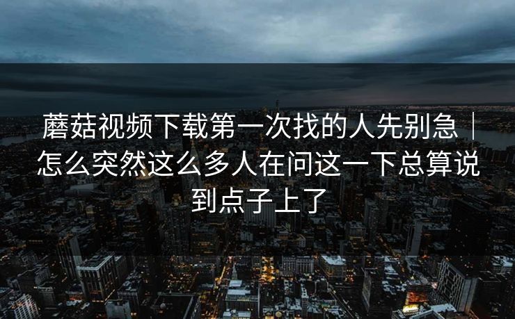 蘑菇视频下载第一次找的人先别急｜怎么突然这么多人在问这一下总算说到点子上了