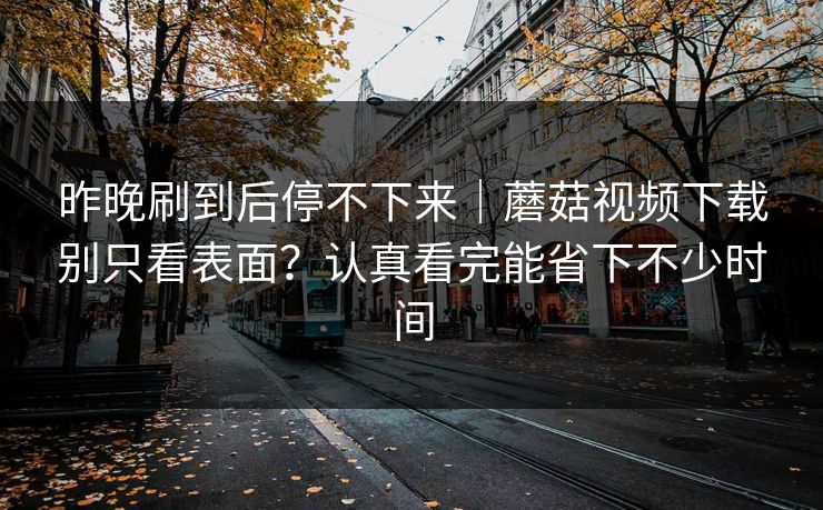 昨晚刷到后停不下来｜蘑菇视频下载别只看表面？认真看完能省下不少时间