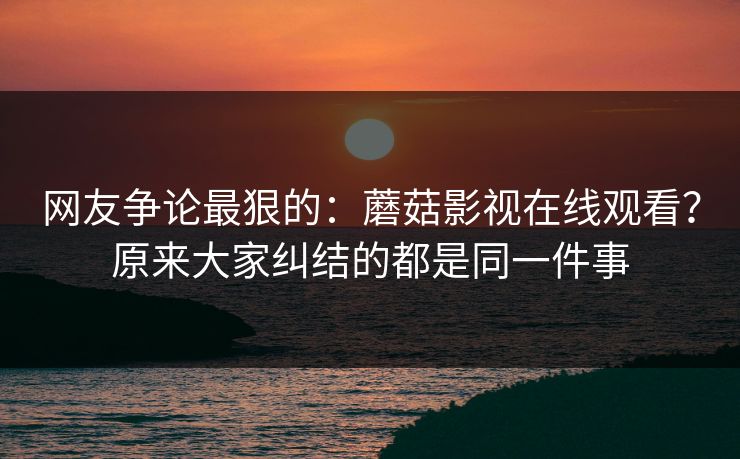 网友争论最狠的：蘑菇影视在线观看？原来大家纠结的都是同一件事