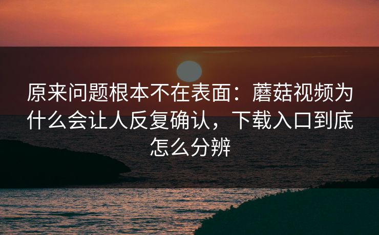 原来问题根本不在表面：蘑菇视频为什么会让人反复确认，下载入口到底怎么分辨