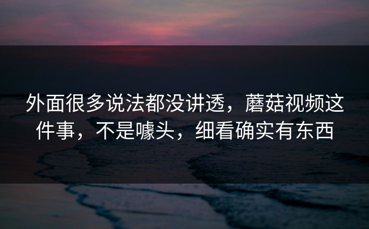 外面很多说法都没讲透,蘑菇视频这件事,不是噱头,细看确实有东西 外面很多说法都没讲透,蘑菇视频这件事,不是噱头,细看确实有东西