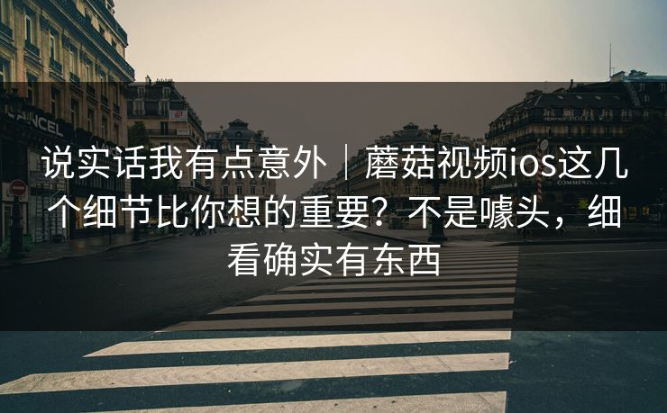 说实话我有点意外｜蘑菇视频ios这几个细节比你想的重要？不是噱头，细看确实有东西