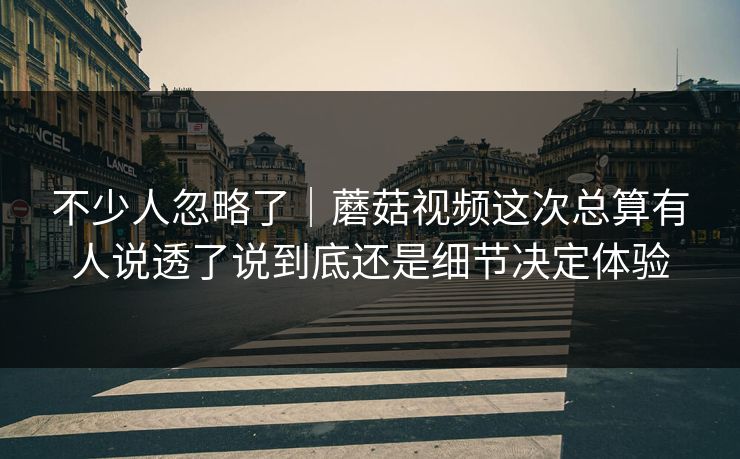 不少人忽略了｜蘑菇视频这次总算有人说透了说到底还是细节决定体验