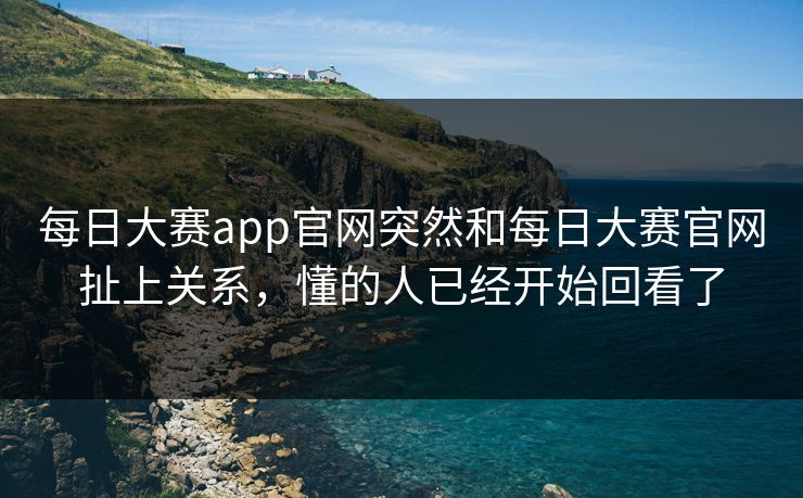 每日大赛app官网突然和每日大赛官网扯上关系，懂的人已经开始回看了