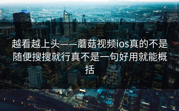 越看越上头——蘑菇视频ios真的不是随便搜搜就行真不是一句好用就能概括