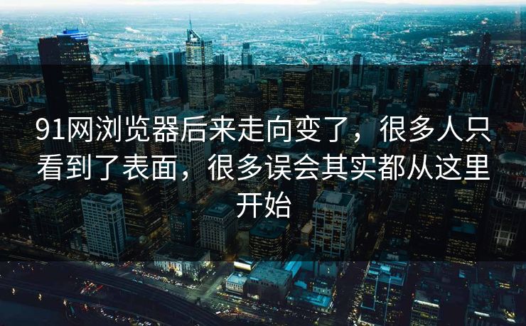 91网浏览器后来走向变了，很多人只看到了表面，很多误会其实都从这里开始