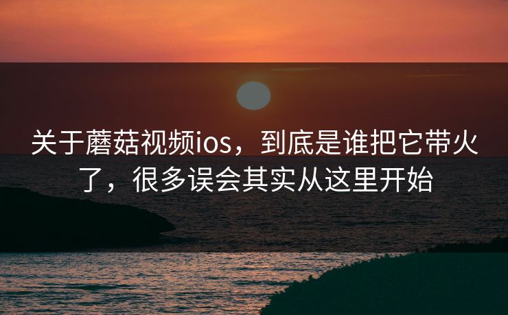 关于蘑菇视频ios，到底是谁把它带火了，很多误会其实从这里开始