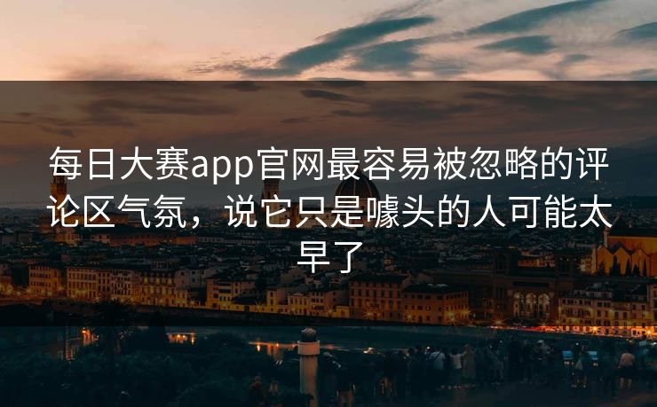 每日大赛app官网最容易被忽略的评论区气氛，说它只是噱头的人可能太早了