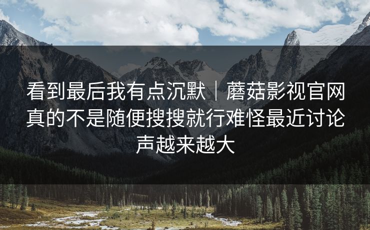 看到最后我有点沉默｜蘑菇影视官网真的不是随便搜搜就行难怪最近讨论声越来越大