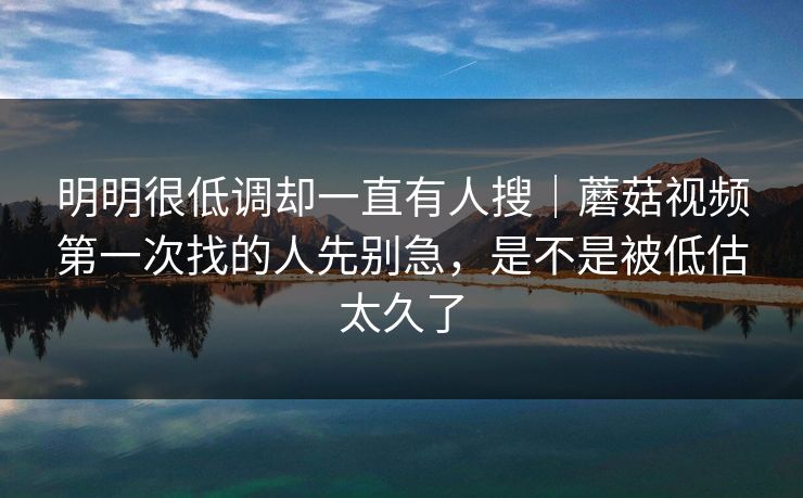 明明很低调却一直有人搜｜蘑菇视频第一次找的人先别急，是不是被低估太久了