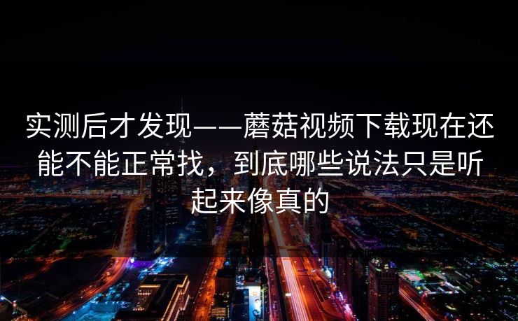 实测后才发现——蘑菇视频下载现在还能不能正常找，到底哪些说法只是听起来像真的