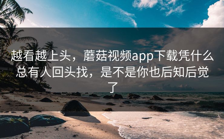 越看越上头，蘑菇视频app下载凭什么总有人回头找，是不是你也后知后觉了