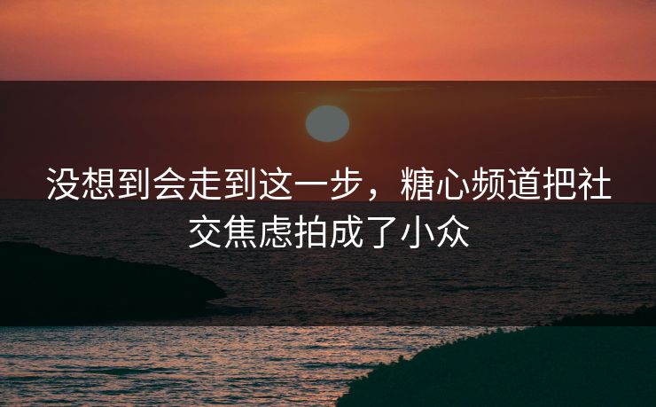 没想到会走到这一步，糖心频道把社交焦虑拍成了小众