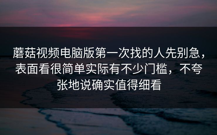 蘑菇视频电脑版第一次找的人先别急，表面看很简单实际有不少门槛，不夸张地说确实值得细看