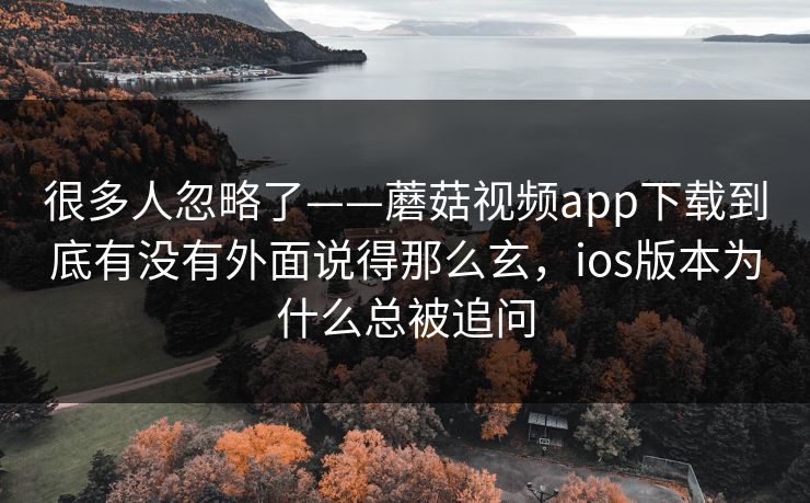 很多人忽略了——蘑菇视频app下载到底有没有外面说得那么玄，ios版本为什么总被追问