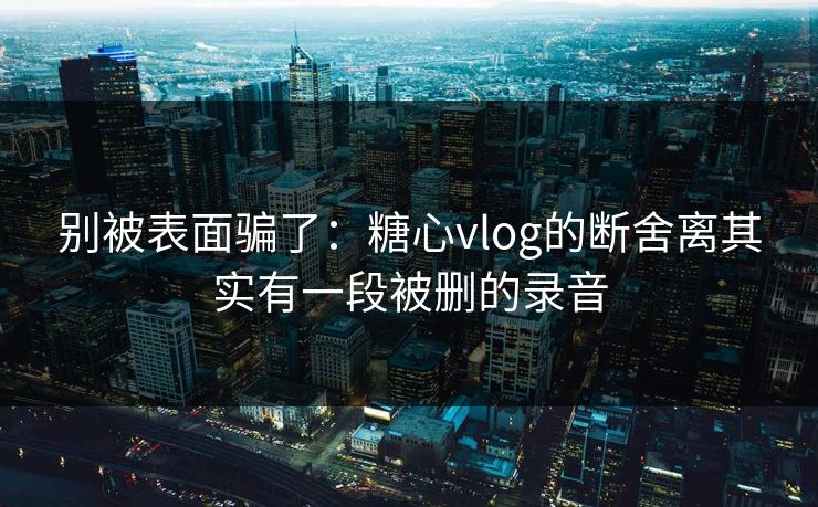 别被表面骗了：糖心vlog的断舍离其实有一段被删的录音