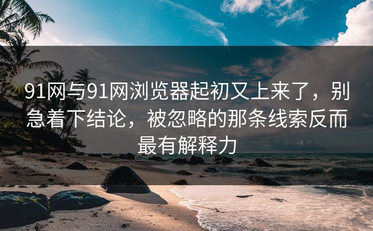 91网与91网浏览器起初又上来了，别急着下结论，被忽略的那条线索反而最有解释力