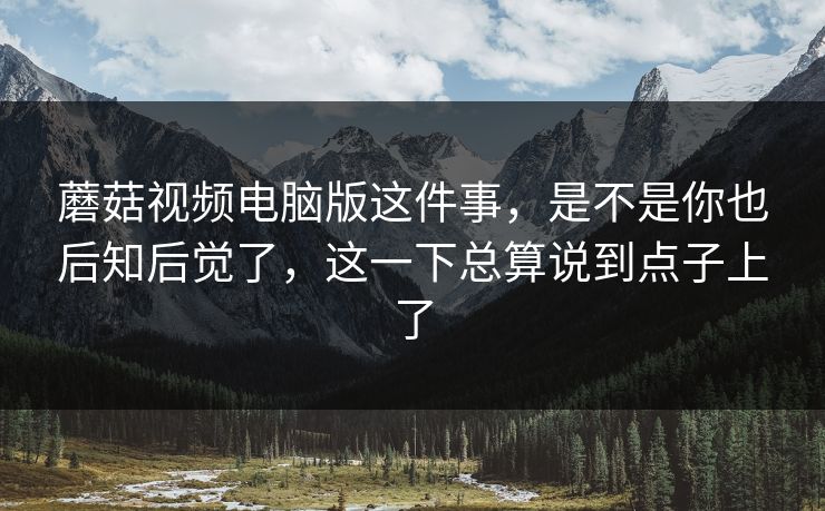 蘑菇视频电脑版这件事，是不是你也后知后觉了，这一下总算说到点子上了