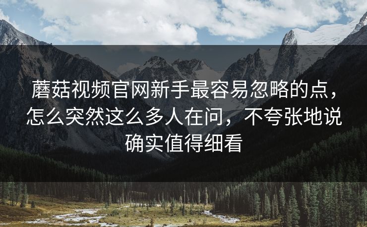 蘑菇视频官网新手最容易忽略的点，怎么突然这么多人在问，不夸张地说确实值得细看