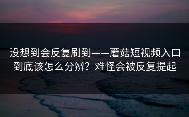 没想到会反复刷到——蘑菇短视频入口到底该怎么分辨？难怪会被反复提起